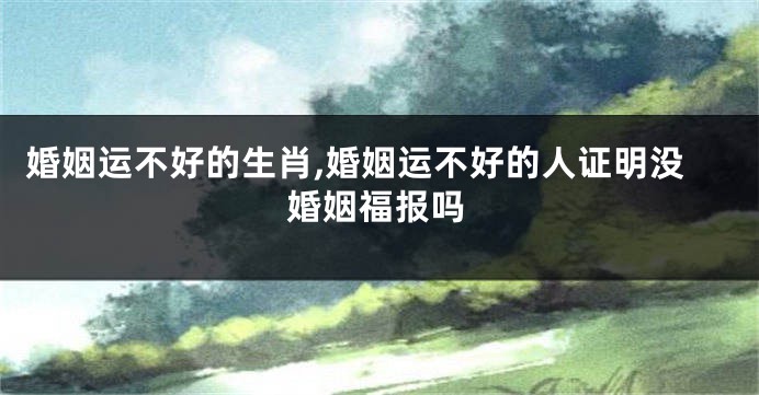 婚姻运不好的生肖,婚姻运不好的人证明没婚姻福报吗