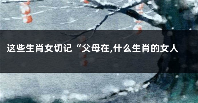 这些生肖女切记“父母在,什么生肖的女人
