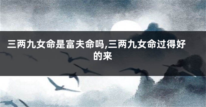 三两九女命是富夫命吗,三两九女命过得好的来
