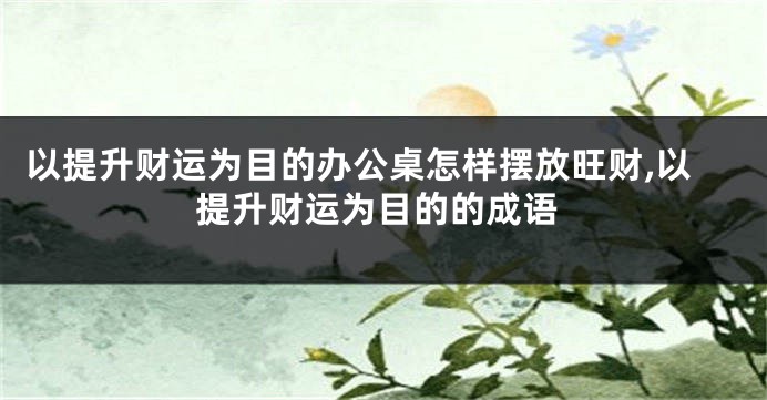 以提升财运为目的办公桌怎样摆放旺财,以提升财运为目的的成语