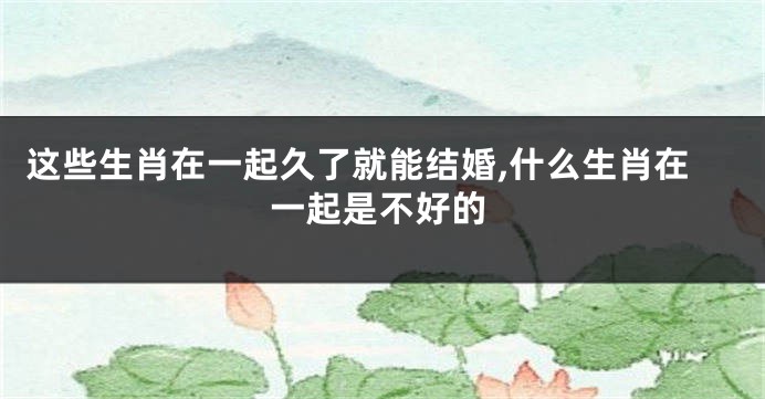这些生肖在一起久了就能结婚,什么生肖在一起是不好的