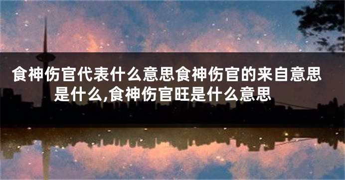 食神伤官代表什么意思食神伤官的来自意思是什么,食神伤官旺是什么意思