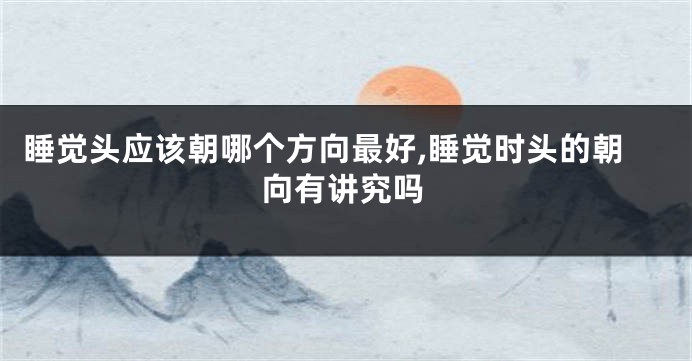 睡觉头应该朝哪个方向最好,睡觉时头的朝向有讲究吗