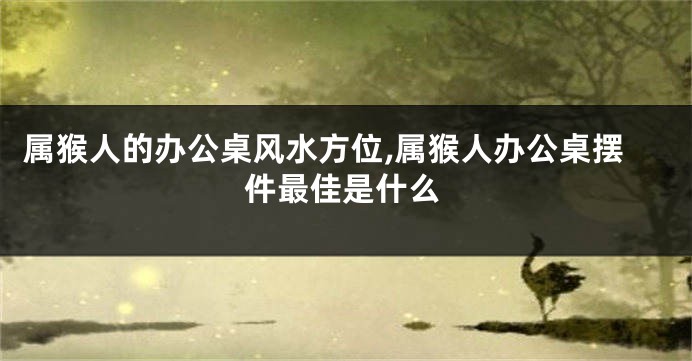 属猴人的办公桌风水方位,属猴人办公桌摆件最佳是什么
