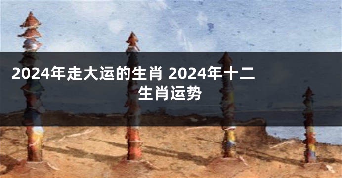 2024年走大运的生肖 2024年十二生肖运势