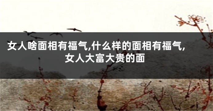 女人啥面相有福气,什么样的面相有福气,女人大富大贵的面