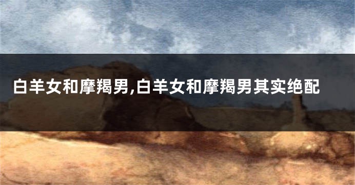 白羊女和摩羯男,白羊女和摩羯男其实绝配