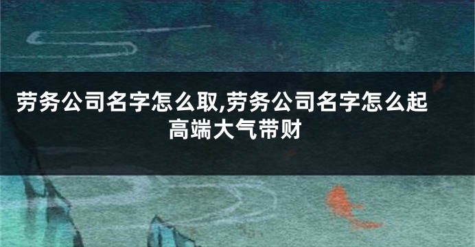 劳务公司名字怎么取,劳务公司名字怎么起高端大气带财