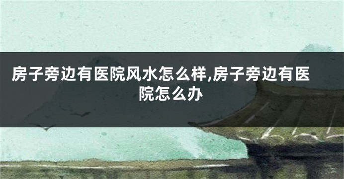 房子旁边有医院风水怎么样,房子旁边有医院怎么办