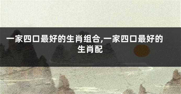 一家四口最好的生肖组合,一家四口最好的生肖配