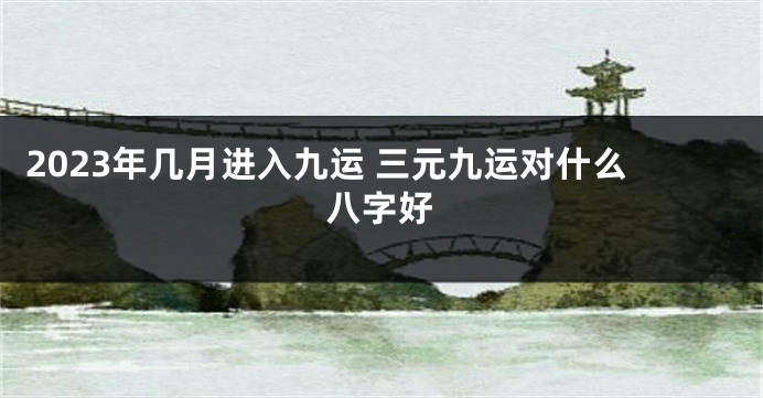 2023年几月进入九运 三元九运对什么八字好
