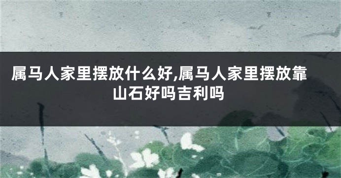 属马人家里摆放什么好,属马人家里摆放靠山石好吗吉利吗