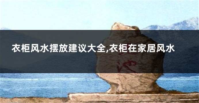 衣柜风水摆放建议大全,衣柜在家居风水