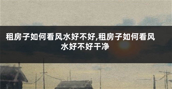 租房子如何看风水好不好,租房子如何看风水好不好干净