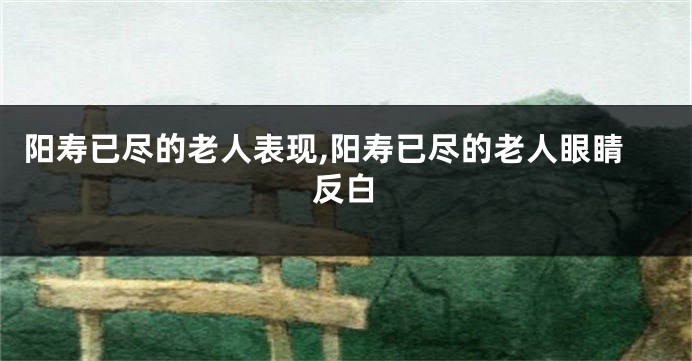 阳寿已尽的老人表现,阳寿已尽的老人眼睛反白