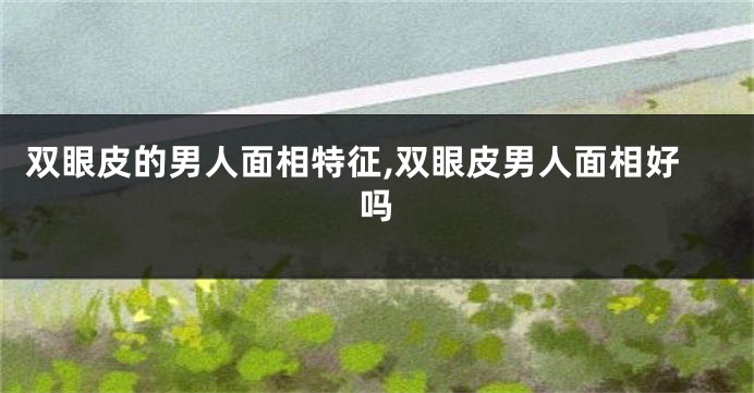 双眼皮的男人面相特征,双眼皮男人面相好吗