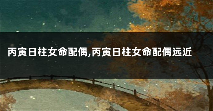 丙寅日柱女命配偶,丙寅日柱女命配偶远近