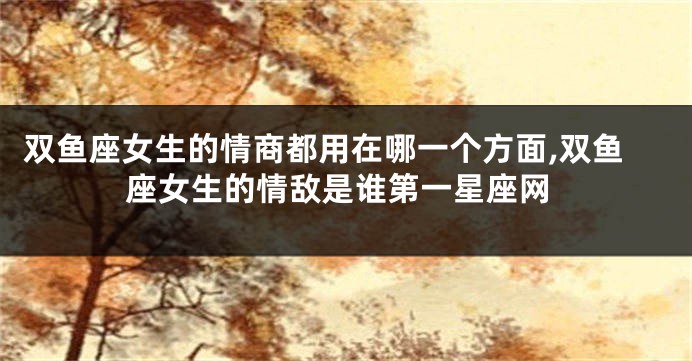 双鱼座女生的情商都用在哪一个方面,双鱼座女生的情敌是谁第一星座网