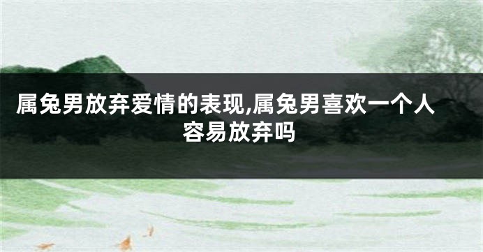 属兔男放弃爱情的表现,属兔男喜欢一个人容易放弃吗