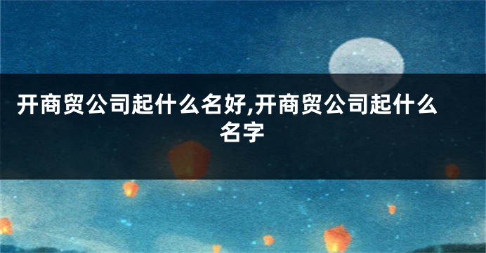 开商贸公司起什么名好,开商贸公司起什么名字