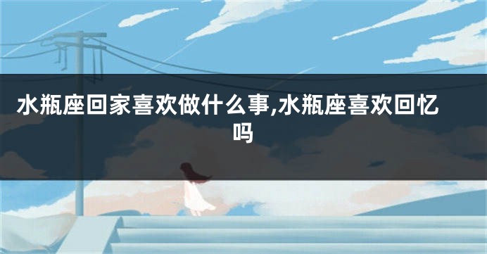 水瓶座回家喜欢做什么事,水瓶座喜欢回忆吗