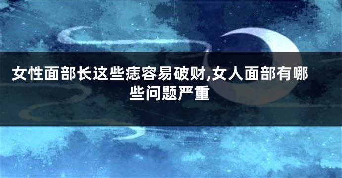 女性面部长这些痣容易破财,女人面部有哪些问题严重