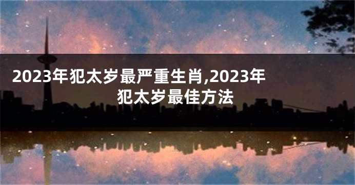 2023年犯太岁最严重生肖,2023年犯太岁最佳方法