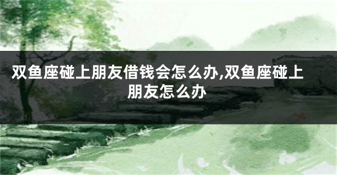 双鱼座碰上朋友借钱会怎么办,双鱼座碰上朋友怎么办