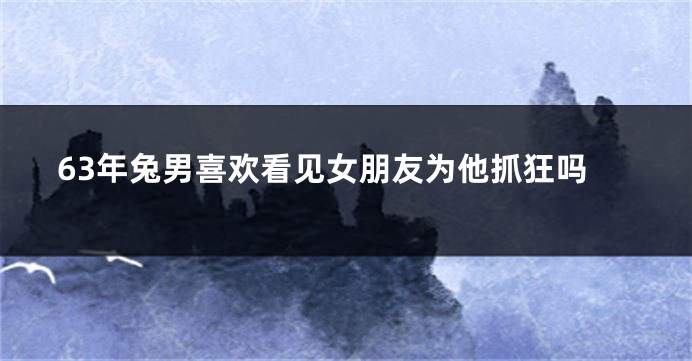 63年兔男喜欢看见女朋友为他抓狂吗