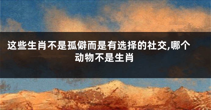 这些生肖不是孤僻而是有选择的社交,哪个动物不是生肖