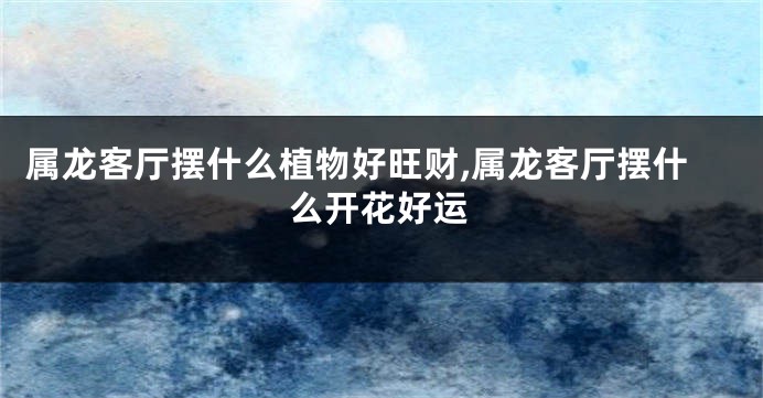 属龙客厅摆什么植物好旺财,属龙客厅摆什么开花好运