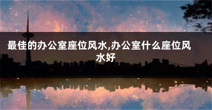 最佳的办公室座位风水,办公室什么座位风水好