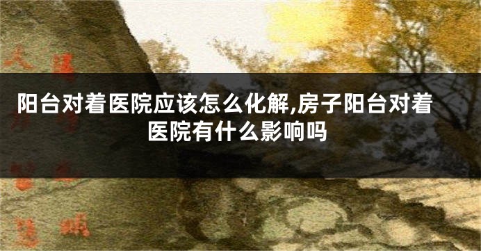 阳台对着医院应该怎么化解,房子阳台对着医院有什么影响吗