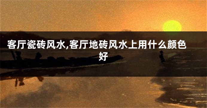 客厅瓷砖风水,客厅地砖风水上用什么颜色好
