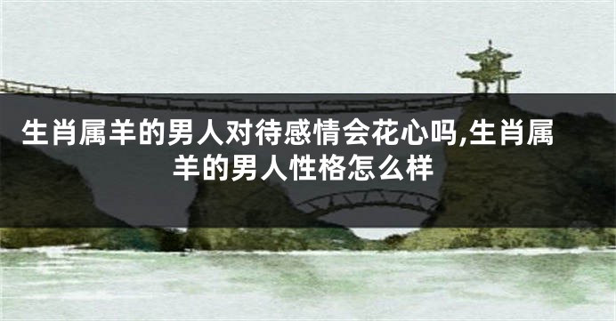 生肖属羊的男人对待感情会花心吗,生肖属羊的男人性格怎么样