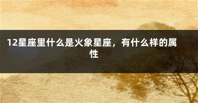 12星座里什么是火象星座，有什么样的属性 