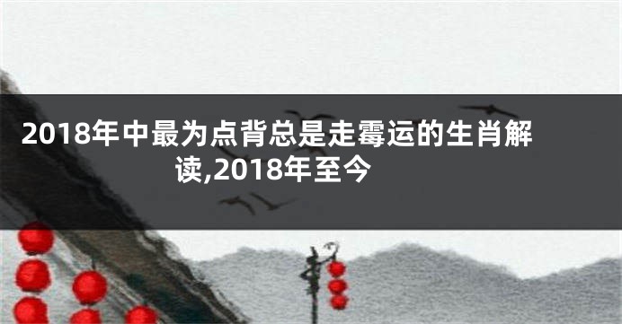 2018年中最为点背总是走霉运的生肖解读,2018年至今