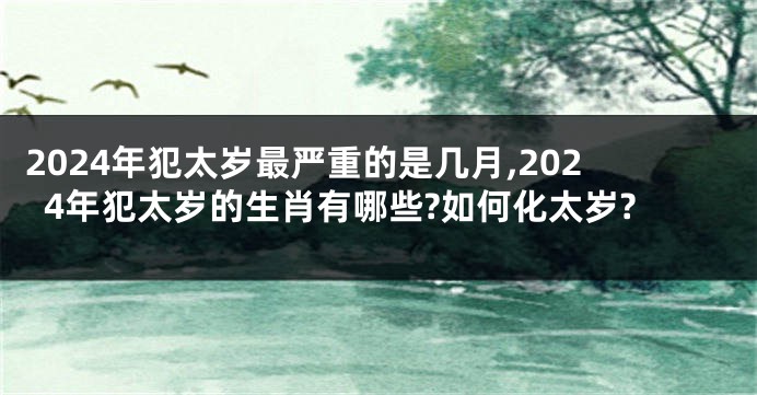 2024年犯太岁最严重的是几月,2024年犯太岁的生肖有哪些?如何化太岁?