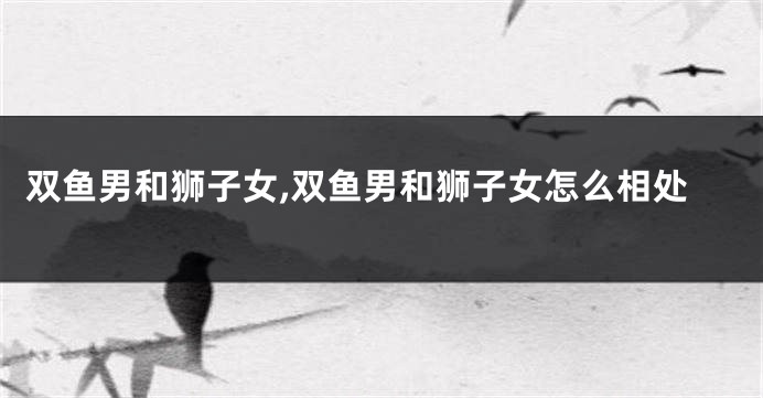 双鱼男和狮子女,双鱼男和狮子女怎么相处
