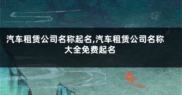 汽车租赁公司名称起名,汽车租赁公司名称大全免费起名