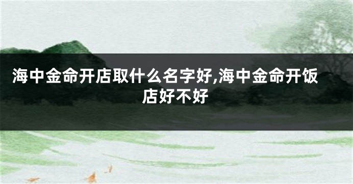 海中金命开店取什么名字好,海中金命开饭店好不好