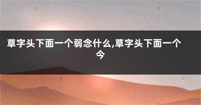 草字头下面一个弱念什么,草字头下面一个今
