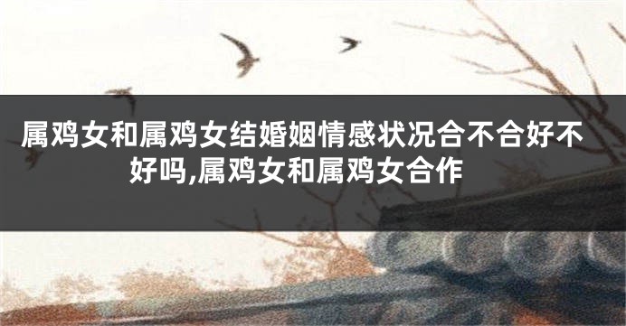属鸡女和属鸡女结婚姻情感状况合不合好不好吗,属鸡女和属鸡女合作