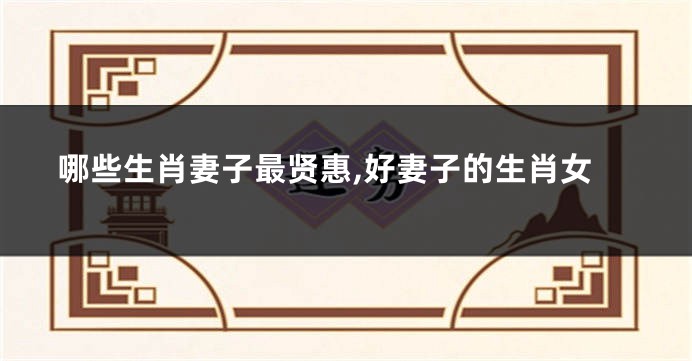 哪些生肖妻子最贤惠,好妻子的生肖女