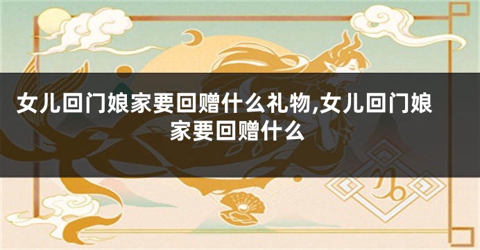 女儿回门娘家要回赠什么礼物,女儿回门娘家要回赠什么