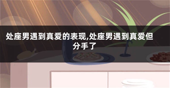 处座男遇到真爱的表现,处座男遇到真爱但分手了