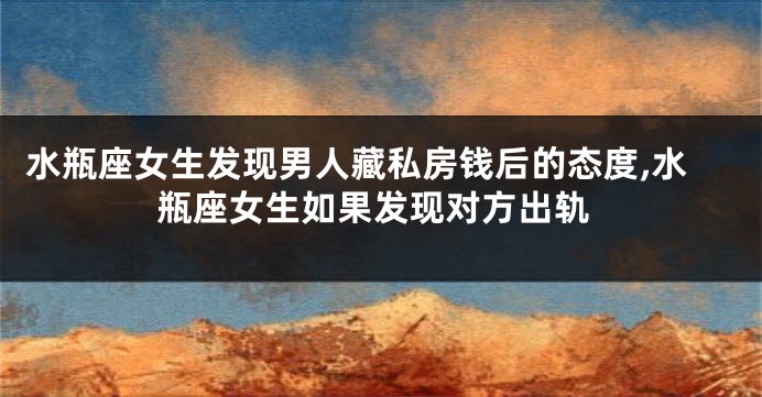 水瓶座女生发现男人藏私房钱后的态度,水瓶座女生如果发现对方出轨