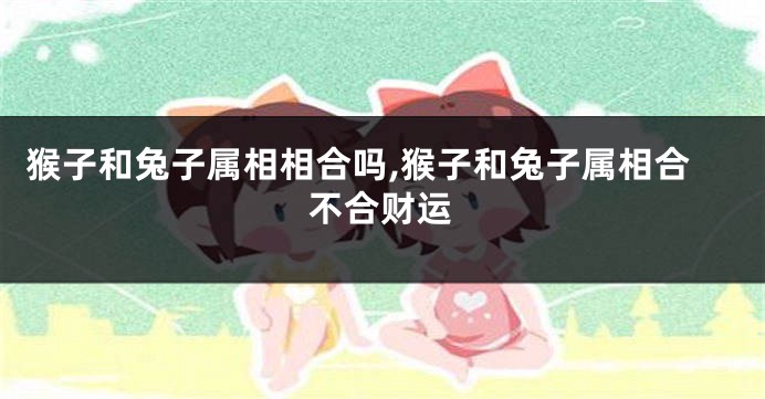 猴子和兔子属相相合吗,猴子和兔子属相合不合财运