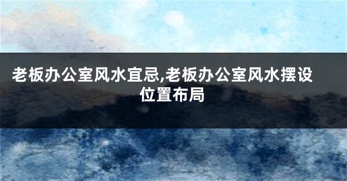老板办公室风水宜忌,老板办公室风水摆设位置布局