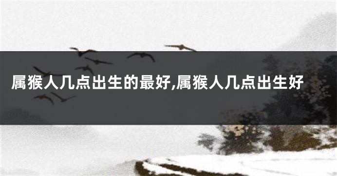 属猴人几点出生的最好,属猴人几点出生好